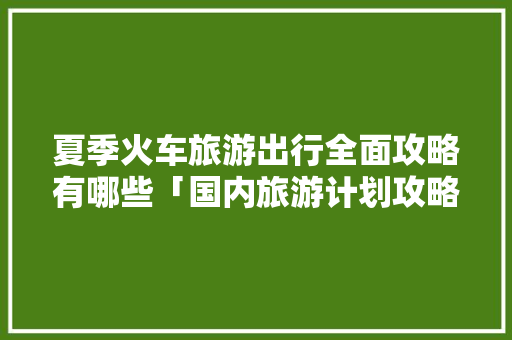 夏季火车旅游出行全面攻略有哪些「国内旅游计划攻略夏天怎么写」