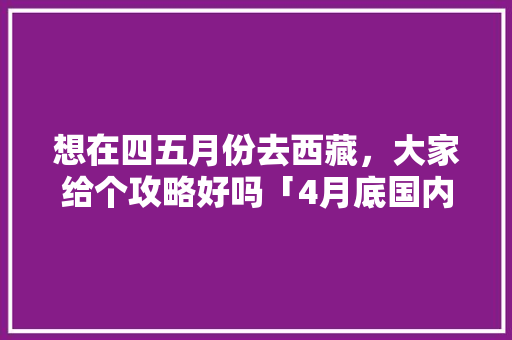 想在四五月份去西藏，大家给个攻略好吗「4月底国内旅游攻略大全」 想在四五月份去西藏，大家给个攻略好吗「4月底国内旅游攻略大全」 旅游指南