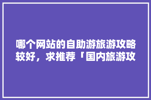 哪个网站的自助游旅游攻略较好，求推荐「国内旅游攻略公众号推荐」 哪个网站的自助游旅游攻略较好，求推荐「国内旅游攻略公众号推荐」 家庭生活