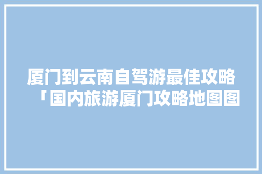厦门到云南自驾游最佳攻略「国内旅游厦门攻略地图图片」 厦门到云南自驾游最佳攻略「国内旅游厦门攻略地图图片」 时尚潮流