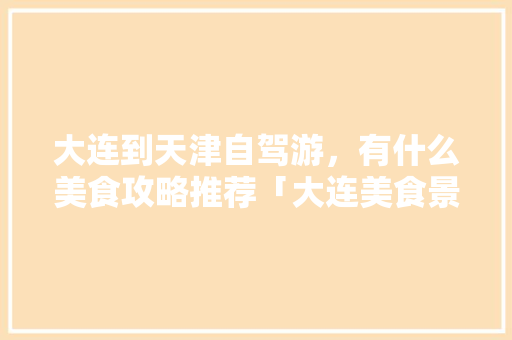 大连到天津自驾游，有什么美食攻略推荐「大连美食景点」 大连到天津自驾游，有什么美食攻略推荐「大连美食景点」 旅游指南