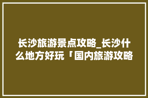长沙旅游景点攻略_长沙什么地方好玩「国内旅游攻略看哪里好玩的」 长沙旅游景点攻略_长沙什么地方好玩「国内旅游攻略看哪里好玩的」 健康知识