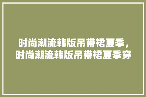 时尚潮流韩版吊带裙夏季，时尚潮流韩版吊带裙夏季穿搭。 时尚潮流韩版吊带裙夏季，时尚潮流韩版吊带裙夏季穿搭。 时尚潮流