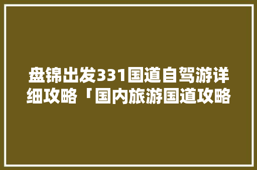 盘锦出发331国道自驾游详细攻略「国内旅游国道攻略图表片高清」 盘锦出发331国道自驾游详细攻略「国内旅游国道攻略图表片高清」 健康知识