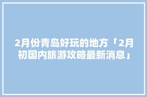 2月份青岛好玩的地方「2月初国内旅游攻略最新消息」 2月份青岛好玩的地方「2月初国内旅游攻略最新消息」 健康知识
