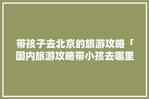 带孩子去北京的旅游攻略「国内旅游攻略带小孩去哪里」 带孩子去北京的旅游攻略「国内旅游攻略带小孩去哪里」 美食食谱