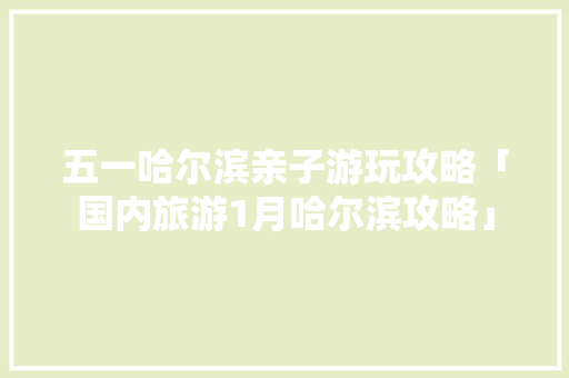 五一哈尔滨亲子游玩攻略「国内旅游1月哈尔滨攻略」 五一哈尔滨亲子游玩攻略「国内旅游1月哈尔滨攻略」 健康知识