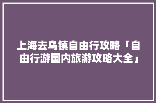 上海去乌镇自由行攻略「自由行游国内旅游攻略大全」 上海去乌镇自由行攻略「自由行游国内旅游攻略大全」 时尚潮流