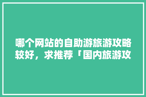 哪个网站的自助游旅游攻略较好，求推荐「国内旅游攻略详细介绍」 哪个网站的自助游旅游攻略较好，求推荐「国内旅游攻略详细介绍」 时尚潮流