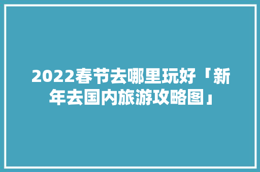 2022春节去哪里玩好「新年去国内旅游攻略图」 2022春节去哪里玩好「新年去国内旅游攻略图」 生活技巧