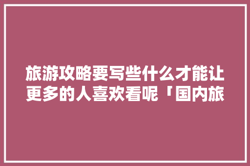 旅游攻略要写些什么才能让更多的人喜欢看呢「国内旅游笔记攻略推荐一下」 旅游攻略要写些什么才能让更多的人喜欢看呢「国内旅游笔记攻略推荐一下」 时尚潮流