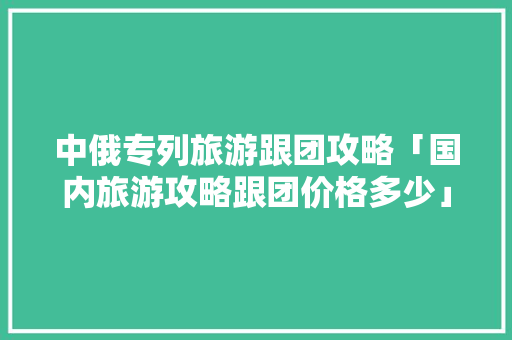 中俄专列旅游跟团攻略「国内旅游攻略跟团价格多少」 旅游指南 中俄专列旅游跟团攻略「国内旅游攻略跟团价格多少」 中俄专列旅游跟团攻略「国内旅游攻略跟团价格多少」 旅游指南