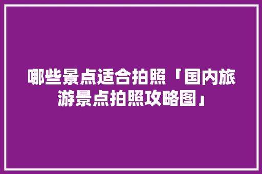 哪些景点适合拍照「国内旅游景点拍照攻略图」 哪些景点适合拍照「国内旅游景点拍照攻略图」 旅游指南