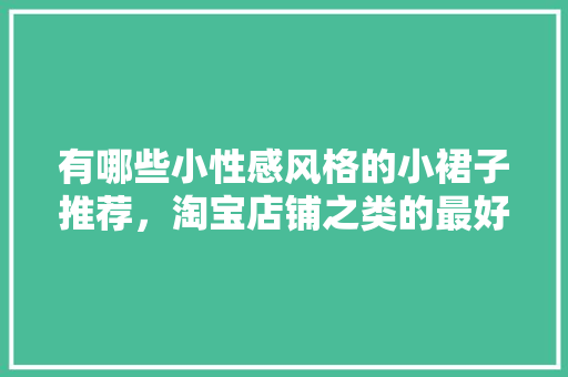 有哪些小性感风格的小裙子推荐，淘宝店铺之类的最好「国内平价旅游景点」 有哪些小性感风格的小裙子推荐，淘宝店铺之类的最好「国内平价旅游景点」 家庭生活