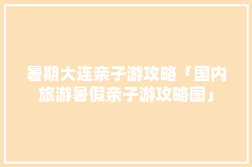 暑期大连亲子游攻略「国内旅游暑假亲子游攻略图」 健康知识 暑期大连亲子游攻略「国内旅游暑假亲子游攻略图」 暑期大连亲子游攻略「国内旅游暑假亲子游攻略图」 健康知识