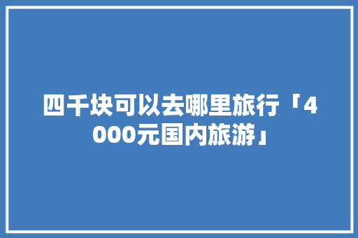 四千块可以去哪里旅行「4000元国内旅游」 四千块可以去哪里旅行「4000元国内旅游」 家庭生活