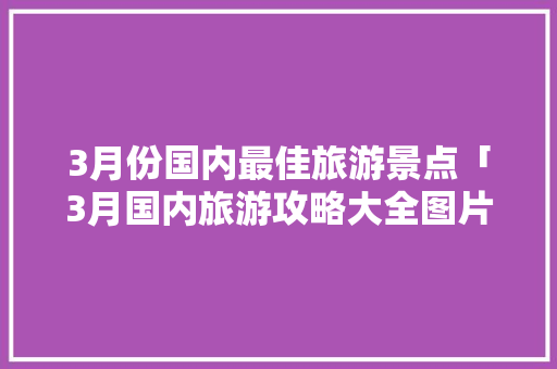 3月份国内最佳旅游景点「3月国内旅游攻略大全图片」