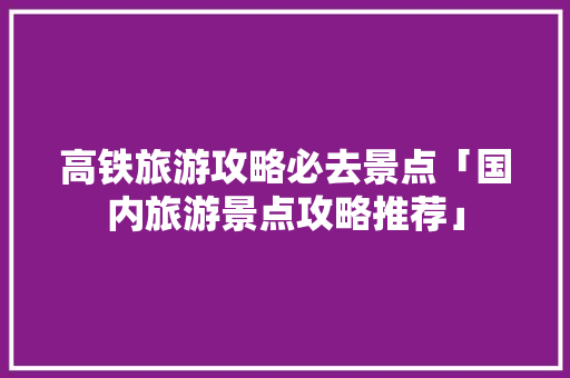 高铁旅游攻略必去景点「国内旅游景点攻略推荐」 高铁旅游攻略必去景点「国内旅游景点攻略推荐」 健康知识