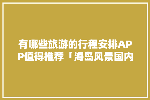 有哪些旅游的行程安排APP值得推荐「海岛风景国内旅游攻略图片」 有哪些旅游的行程安排APP值得推荐「海岛风景国内旅游攻略图片」 家庭生活