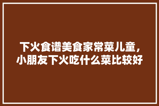 下火食谱美食家常菜儿童，小朋友下火吃什么菜比较好。