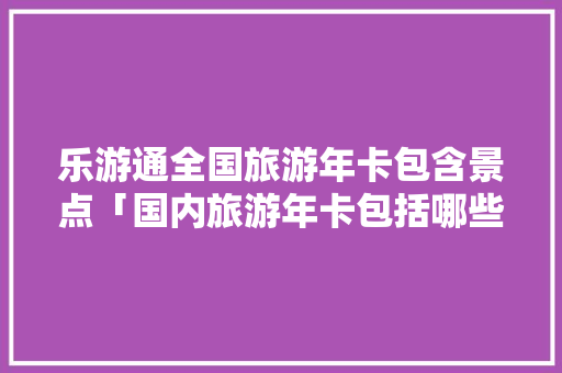 乐游通全国旅游年卡包含景点「国内旅游年卡包括哪些景点」 乐游通全国旅游年卡包含景点「国内旅游年卡包括哪些景点」 时尚潮流