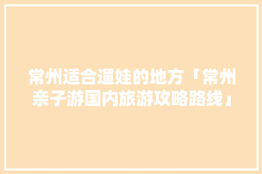 常州适合遛娃的地方「常州亲子游国内旅游攻略路线」 常州适合遛娃的地方「常州亲子游国内旅游攻略路线」 健康知识