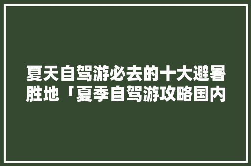 夏天自驾游必去的十大避暑胜地「夏季自驾游攻略国内旅游路线」 夏天自驾游必去的十大避暑胜地「夏季自驾游攻略国内旅游路线」 美食食谱
