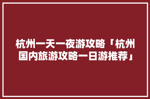 杭州一天一夜游攻略「杭州国内旅游攻略一日游推荐」 杭州一天一夜游攻略「杭州国内旅游攻略一日游推荐」 家庭生活