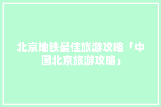 北京地铁最佳旅游攻略「中国北京旅游攻略」 北京地铁最佳旅游攻略「中国北京旅游攻略」 家庭生活