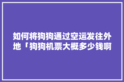如何将狗狗通过空运发往外地「狗狗机票大概多少钱啊」 如何将狗狗通过空运发往外地「狗狗机票大概多少钱啊」 生活技巧