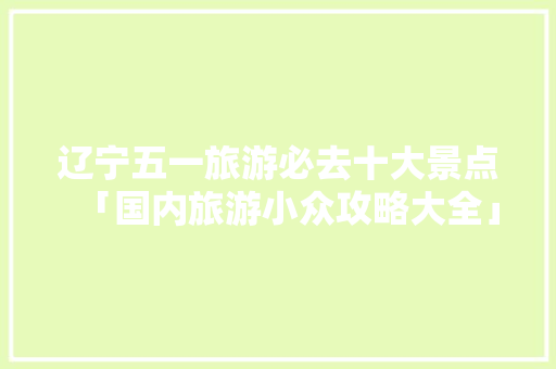 辽宁五一旅游必去十大景点「国内旅游小众攻略大全」 辽宁五一旅游必去十大景点「国内旅游小众攻略大全」 时尚潮流