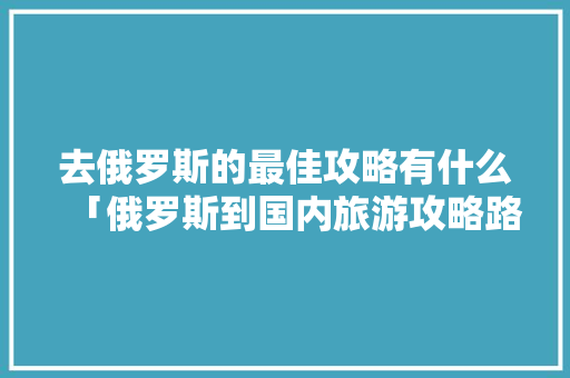 去俄罗斯的最佳攻略有什么「俄罗斯到国内旅游攻略路线」 去俄罗斯的最佳攻略有什么「俄罗斯到国内旅游攻略路线」 美食食谱