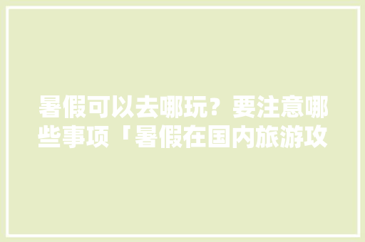 暑假可以去哪玩？要注意哪些事项「暑假在国内旅游攻略大全」 暑假可以去哪玩？要注意哪些事项「暑假在国内旅游攻略大全」 家庭生活