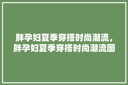 胖孕妇夏季穿搭时尚潮流，胖孕妇夏季穿搭时尚潮流图片。 胖孕妇夏季穿搭时尚潮流，胖孕妇夏季穿搭时尚潮流图片。 时尚潮流