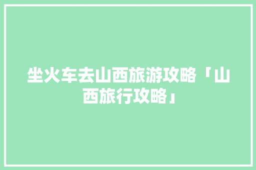 坐火车去山西旅游攻略「山西旅行攻略」 坐火车去山西旅游攻略「山西旅行攻略」 旅游指南