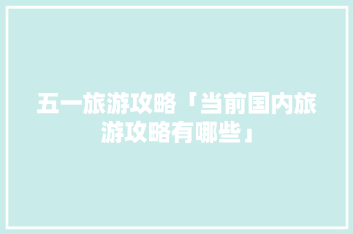 五一旅游攻略「当前国内旅游攻略有哪些」 五一旅游攻略「当前国内旅游攻略有哪些」 时尚潮流