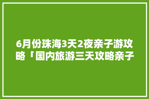 6月份珠海3天2夜亲子游攻略「国内旅游三天攻略亲子游多少钱」