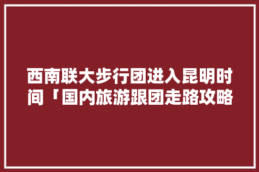 西南联大步行团进入昆明时间「国内旅游跟团走路攻略图片」 西南联大步行团进入昆明时间「国内旅游跟团走路攻略图片」 美食食谱