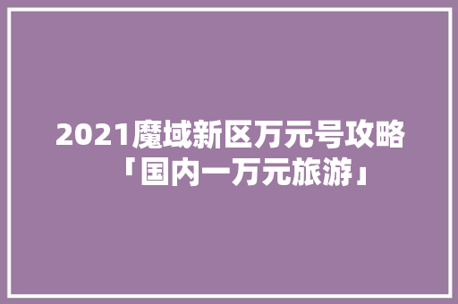 2021魔域新区万元号攻略「国内一万元旅游」 2021魔域新区万元号攻略「国内一万元旅游」 生活技巧