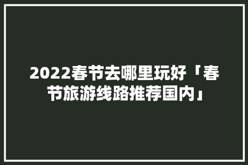 2022春节去哪里玩好「春节旅游线路推荐国内」 2022春节去哪里玩好「春节旅游线路推荐国内」 家庭生活