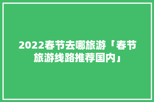 2022春节去哪旅游「春节旅游线路推荐国内」 2022春节去哪旅游「春节旅游线路推荐国内」 时尚潮流