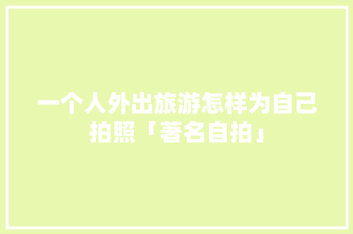 一个人外出旅游怎样为自己拍照「著名自拍」 一个人外出旅游怎样为自己拍照「著名自拍」 时尚潮流