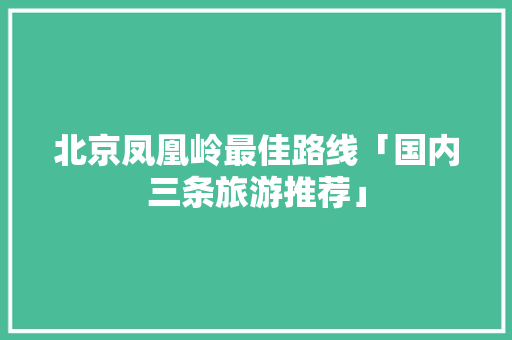 北京凤凰岭最佳路线「国内三条旅游推荐」