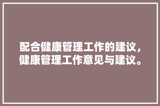 配合健康管理工作的建议，健康管理工作意见与建议。 配合健康管理工作的建议，健康管理工作意见与建议。 健康知识