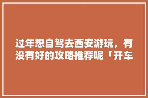过年想自驾去西安游玩，有没有好的攻略推荐呢「开车去国内旅游攻略大全图片」 过年想自驾去西安游玩，有没有好的攻略推荐呢「开车去国内旅游攻略大全图片」 健康知识