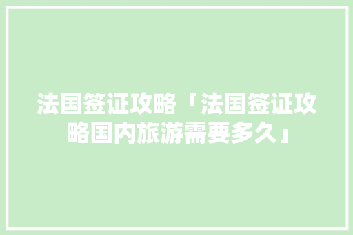 法国签证攻略「法国签证攻略国内旅游需要多久」 法国签证攻略「法国签证攻略国内旅游需要多久」 生活技巧