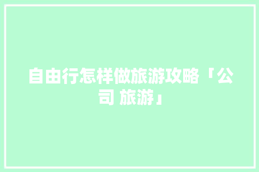 自由行怎样做旅游攻略「公司 旅游」 自由行怎样做旅游攻略「公司 旅游」 家庭生活
