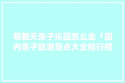 萌翻天亲子乐园怎么走「国内亲子旅游景点大全排行榜」