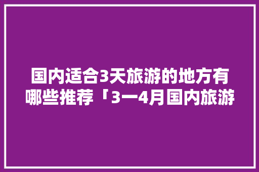 国内适合3天旅游的地方有哪些推荐「3一4月国内旅游攻略最新」 国内适合3天旅游的地方有哪些推荐「3一4月国内旅游攻略最新」 时尚潮流