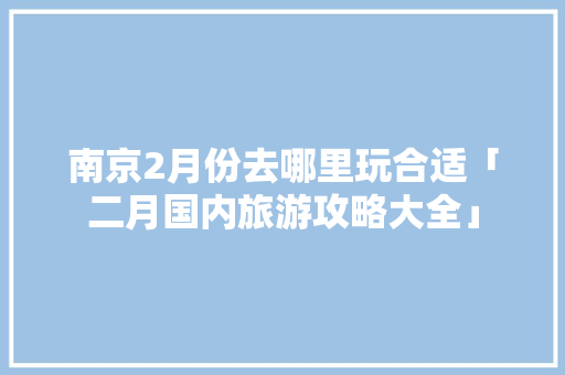 南京2月份去哪里玩合适「二月国内旅游攻略大全」 南京2月份去哪里玩合适「二月国内旅游攻略大全」 美食食谱